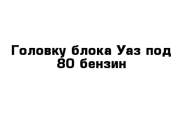 Головку блока Уаз под 80 бензин